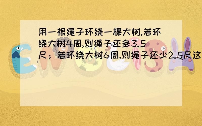 用一根绳子环绕一棵大树,若环绕大树4周,则绳子还多3.5尺；若环绕大树6周,则绳子还少2.5尺这根绳子有多长?