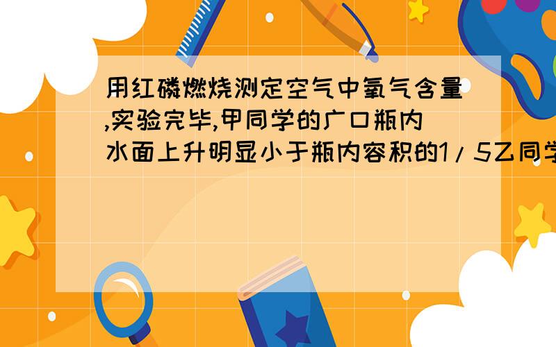 用红磷燃烧测定空气中氧气含量,实验完毕,甲同学的广口瓶内水面上升明显小于瓶内容积的1/5乙同学的广口瓶内水面上升明显大于瓶内容积的1/5,下列对这种现象解释合理的是1.甲同学可能使