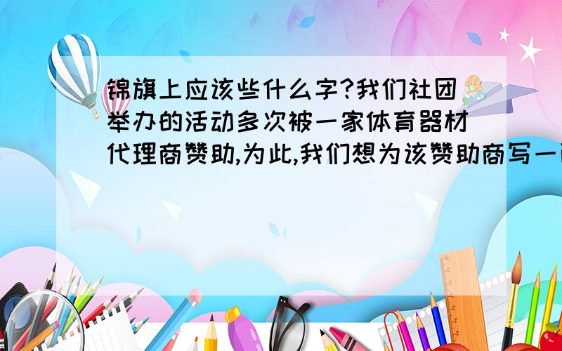 锦旗上应该些什么字?我们社团举办的活动多次被一家体育器材代理商赞助,为此,我们想为该赞助商写一面锦旗,应该怎么写?