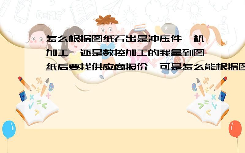 怎么根据图纸看出是冲压件,机加工,还是数控加工的我拿到图纸后要找供应商报价,可是怎么能根据图纸看出来,是发给那些供应商报价呢?是做冲压的,机加工的,钣金的,还是数控的呢?最好能推