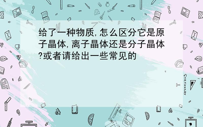 给了一种物质,怎么区分它是原子晶体,离子晶体还是分子晶体?或者请给出一些常见的