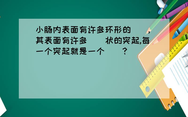 小肠内表面有许多环形的(),其表面有许多()状的突起,每一个突起就是一个()?