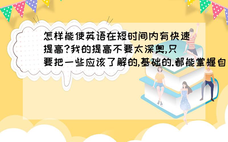 怎样能使英语在短时间内有快速提高?我的提高不要太深奥,只要把一些应该了解的,基础的.都能掌握自如.能流利的造句,交谈就OK!