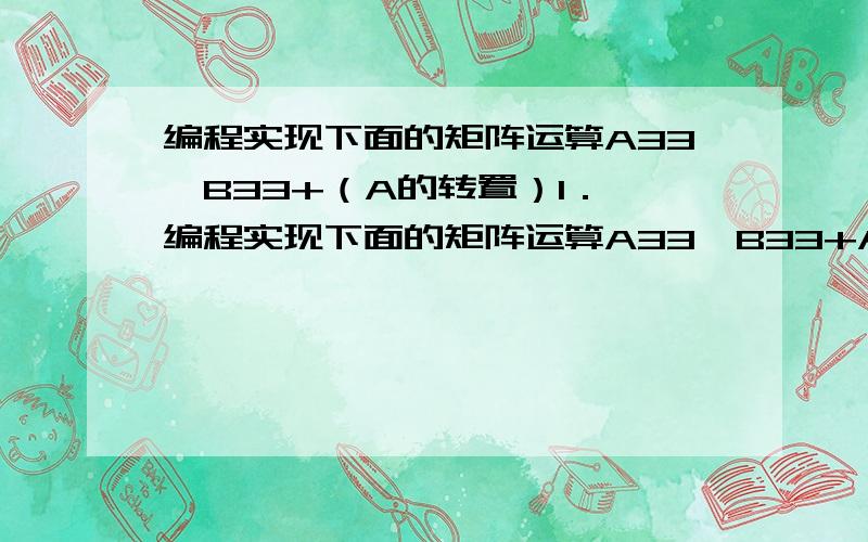 编程实现下面的矩阵运算A33*B33+（A的转置）1． 编程实现下面的矩阵运算A33*B33+AT（1） 矩阵的界限使用#define进行定义（2） 矩阵A和B内的数字由计算机键盘输入得到.（3） 分别编写矩阵相加、