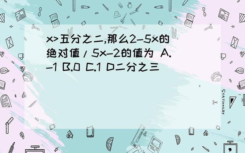 x>五分之二,那么2-5x的绝对值/5x-2的值为 A.-1 B.0 C.1 D二分之三