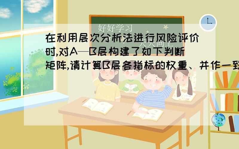 在利用层次分析法进行风险评价时,对A—B层构建了如下判断矩阵,请计算B层各指标的权重、并作一致性检验.A\x05B1\x05B2\x05B3B1\x051\x053\x055B2\x051/3\x051\x052B3\x051/5\x051/2\x051