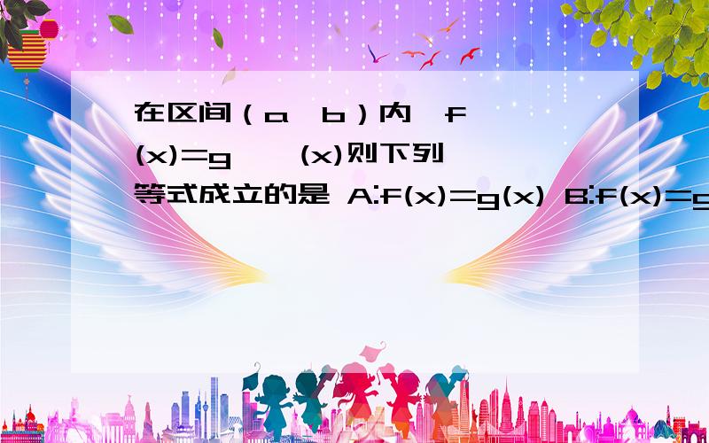 在区间（a,b）内,f ' (x)=g ' (x)则下列等式成立的是 A:f(x)=g(x) B:f(x)=g(x)+c C:上述都不对