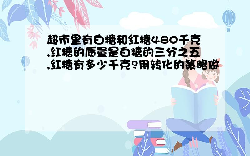 超市里有白糖和红糖480千克,红糖的质量是白糖的三分之五,红糖有多少千克?用转化的策略做