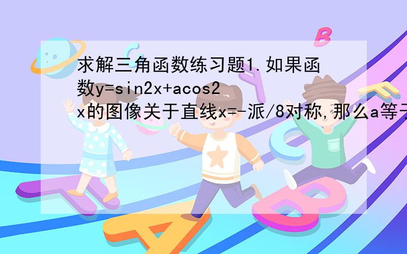 求解三角函数练习题1.如果函数y=sin2x+acos2x的图像关于直线x=-派/8对称,那么a等于_____2.若函数f(x)=2cos(wx+p)对任意x属于R都有f(派/3-x)=f(派/3+x),则f（派/3）等于_____