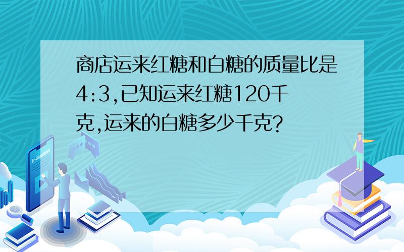 商店运来红糖和白糖的质量比是4:3,已知运来红糖120千克,运来的白糖多少千克?