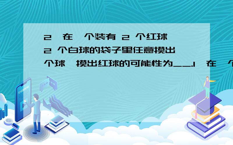 2、在一个装有 2 个红球,2 个白球的袋子里任意摸出一个球,摸出红球的可能性为__.1、在一个装有 2 个红球,2 个白球的袋子里任意摸出一个球,摸出红球的可能性为__.2.不可能发生是指事件发生