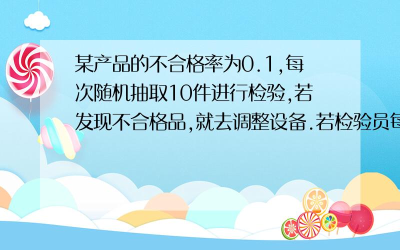 某产品的不合格率为0.1,每次随机抽取10件进行检验,若发现不合格品,就去调整设备.若检验员每天检验4次.试求每天调整次数的分布律.