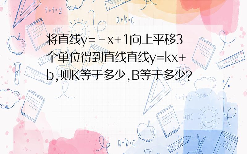 将直线y=-x+1向上平移3个单位得到直线直线y=kx+b,则K等于多少,B等于多少?