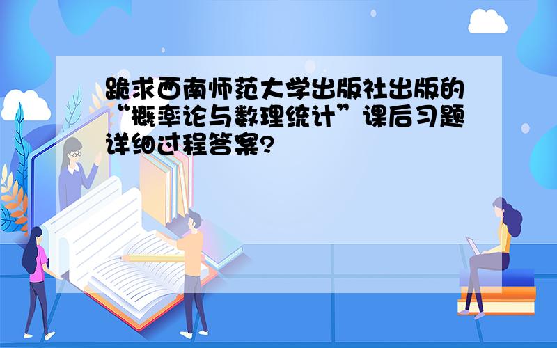 跪求西南师范大学出版社出版的“概率论与数理统计”课后习题详细过程答案?