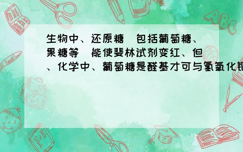 生物中、还原糖（包括葡萄糖、果糖等）能使斐林试剂变红、但、化学中、葡萄糖是醛基才可与氢氧化铜反应,生成砖红色沉淀、而果糖是酮糖、好像不能与氢氧化铜反应,生成砖红色沉淀、