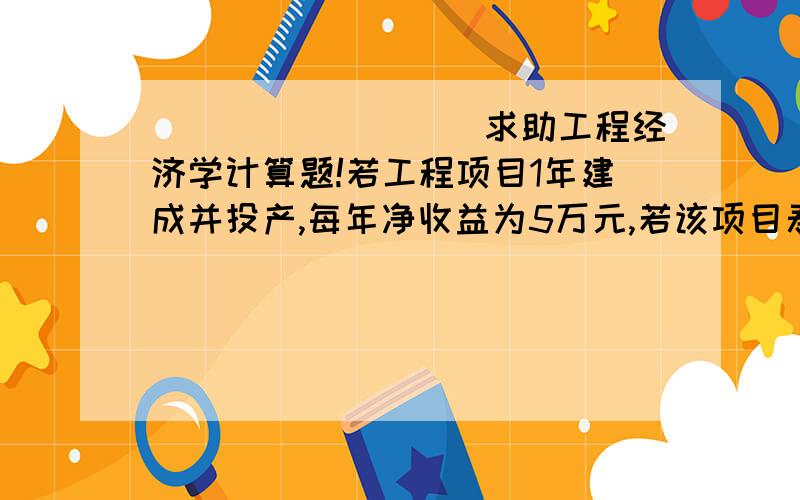 _________求助工程经济学计算题!若工程项目1年建成并投产,每年净收益为5万元,若该项目寿命期为8年,且折现率为10%,恰好能够在寿命期内把期初投资全部收回.问该项目起初应投入多少资金?若该