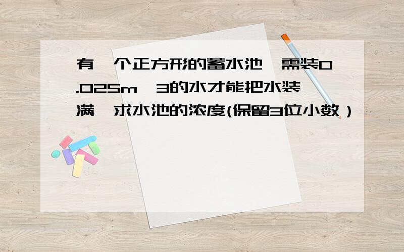 有一个正方形的蓄水池,需装0.025m^3的水才能把水装满,求水池的浓度(保留3位小数）