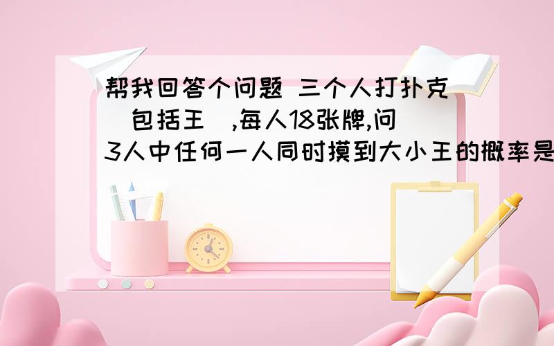 帮我回答个问题 三个人打扑克(包括王),每人18张牌,问3人中任何一人同时摸到大小王的概率是多少.嗯...知道的说下理由