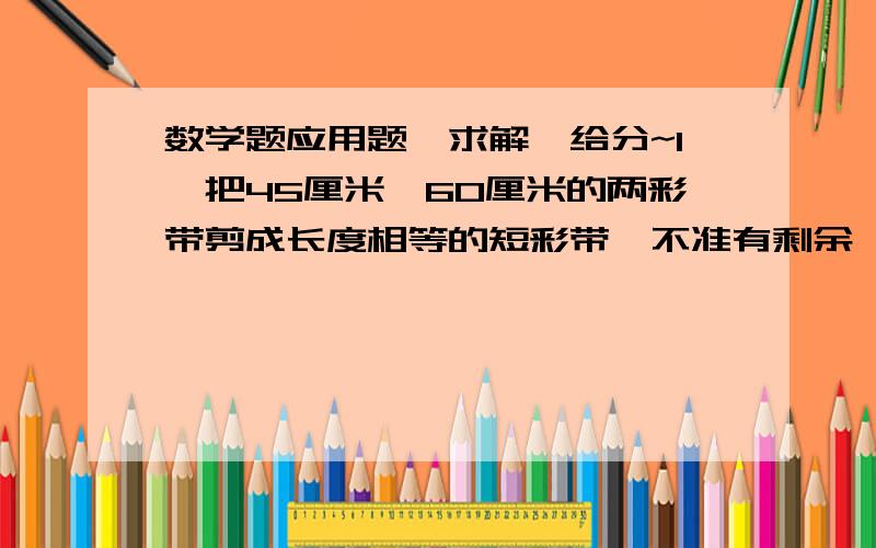 数学题应用题,求解,给分~1、把45厘米,60厘米的两彩带剪成长度相等的短彩带,不准有剩余,每根短彩带最长为多少厘米?这时共有多少根短彩带?2、一张长方形纸片,长为56厘米,宽为42厘米,现在将