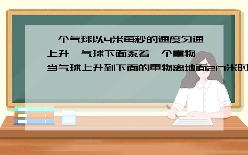 一个气球以4米每秒的速度匀速上升、气球下面系着一个重物,当气球上升到下面的重物离地面217米时、系重物的绳断了,问从这时起,重物经过多上时间落到地面?重物着地时速度多大?（注：是