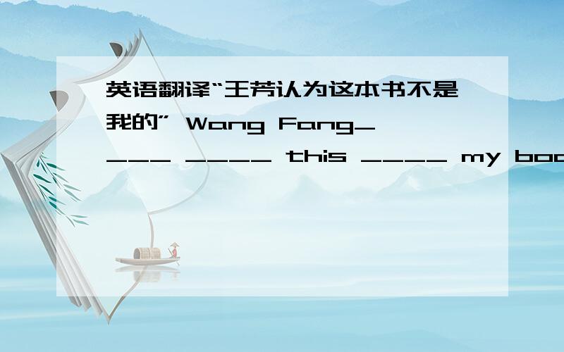 英语翻译“王芳认为这本书不是我的” Wang Fang____ ____ this ____ my book.