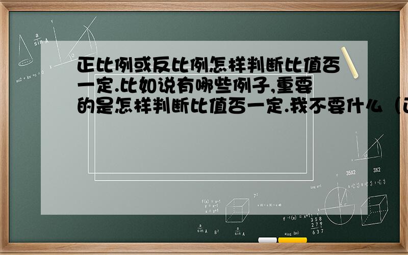 正比例或反比例怎样判断比值否一定.比如说有哪些例子,重要的是怎样判断比值否一定.我不要什么（正比例：两种相关联的量,一种量变化,另一种量也随着变化,如果这两种量相对应的两个数