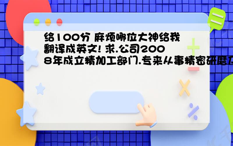 给100分 麻烦哪位大神给我翻译成英文! 求.公司2008年成立精加工部门.专来从事精密研磨及铣床加工.主要加工冲模、塑胶模、精密模具零件另专业制造成套自动化及汽模、治具、检具,坚持以