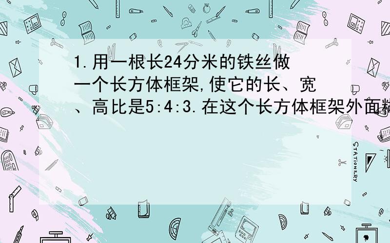 1.用一根长24分米的铁丝做一个长方体框架,使它的长、宽、高比是5:4:3.在这个长方体框架外面糊一层纸,至少需要多少平方分米的纸?它的体积是多少立方分米?2.把一个棱长6厘米的正方体切成