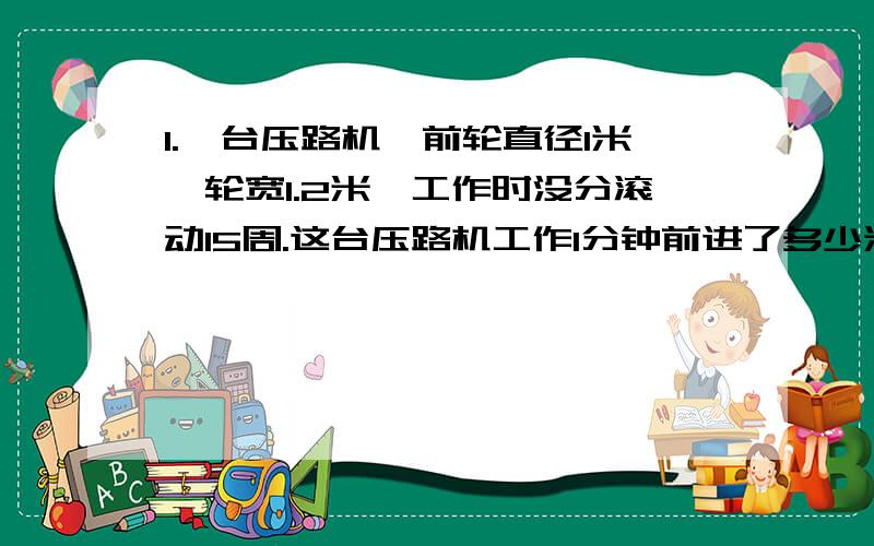 1.一台压路机,前轮直径1米,轮宽1.2米,工作时没分滚动15周.这台压路机工作1分钟前进了多少米?工作1分前轮压过的路面是多少平方米?2.在长12.4厘米、宽7.2厘米的长方形纸中,剪半径是1厘米的圆,