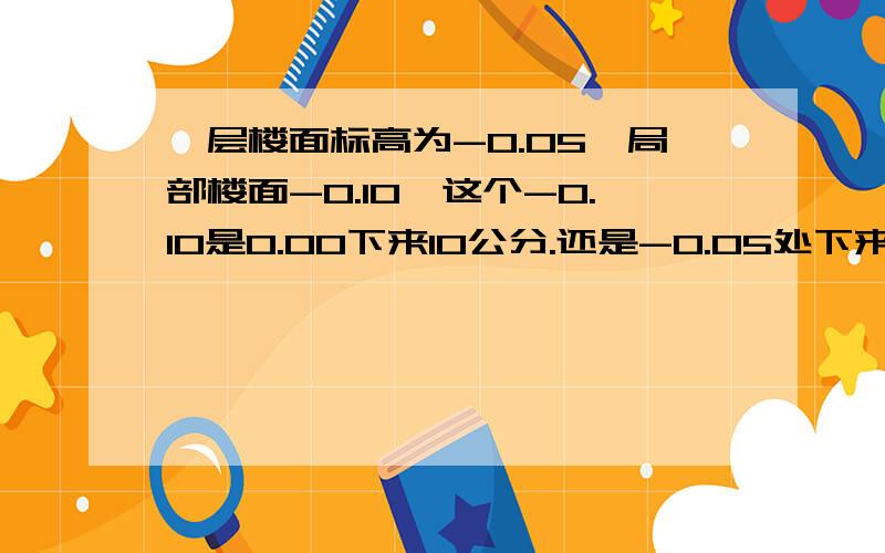 一层楼面标高为-0.05,局部楼面-0.10,这个-0.10是0.00下来10公分.还是-0.05处下来10公分