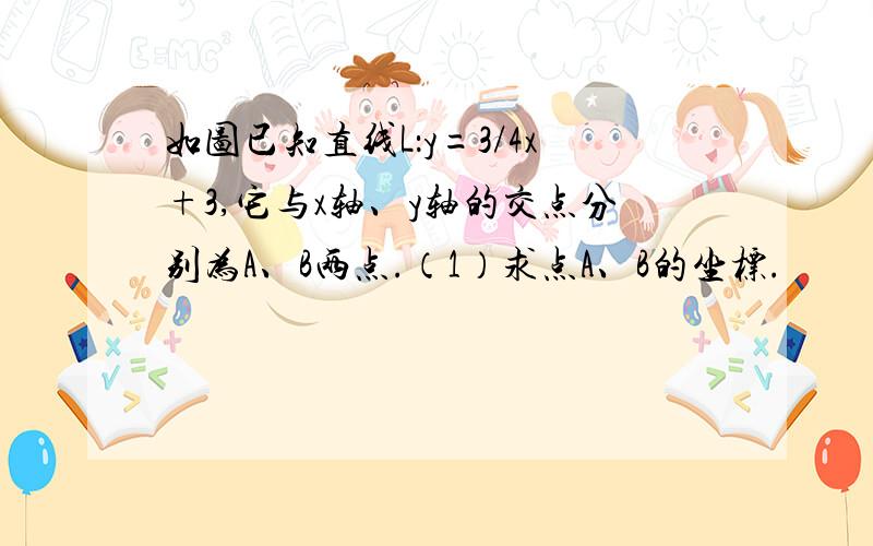 如图已知直线L：y=3/4x+3,它与x轴、y轴的交点分别为A、B两点.（1）求点A、B的坐标.