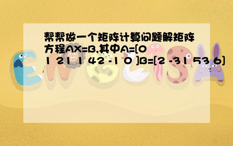 帮帮做一个矩阵计算问题解矩阵方程AX=B,其中A=[0 1 21 1 42 -1 0 ]B=[2 -31 53 6]