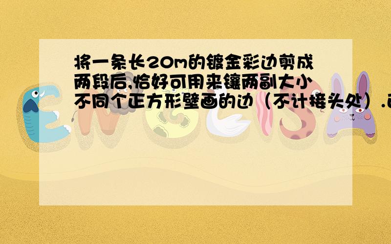 将一条长20m的镀金彩边剪成两段后,恰好可用来镶两副大小不同个正方形壁画的边（不计接头处）.已知两幅壁画的面积相差10m^2,这条彩边应剪成多长的两段?