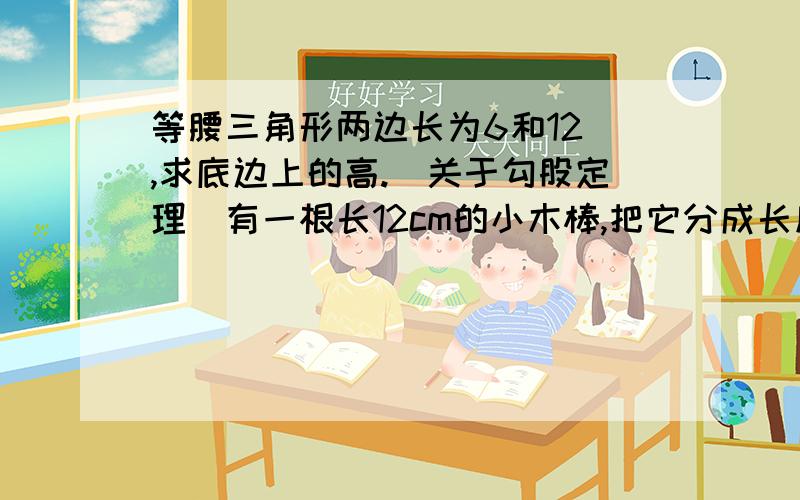 等腰三角形两边长为6和12 ,求底边上的高.（关于勾股定理）有一根长12cm的小木棒,把它分成长度为整数的三段,使得三段可以组成一个直角三角形,求三段小木棒的长度.（详细一点）