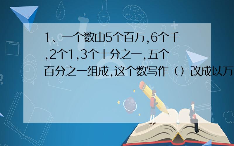 1、一个数由5个百万,6个千,2个1,3个十分之一,五个百分之一组成,这个数写作（）改成以万做单位的数是（）2、一个数,如果将他的小数点向右移动一位,得到的书比原数大2.25原数是（）一个长