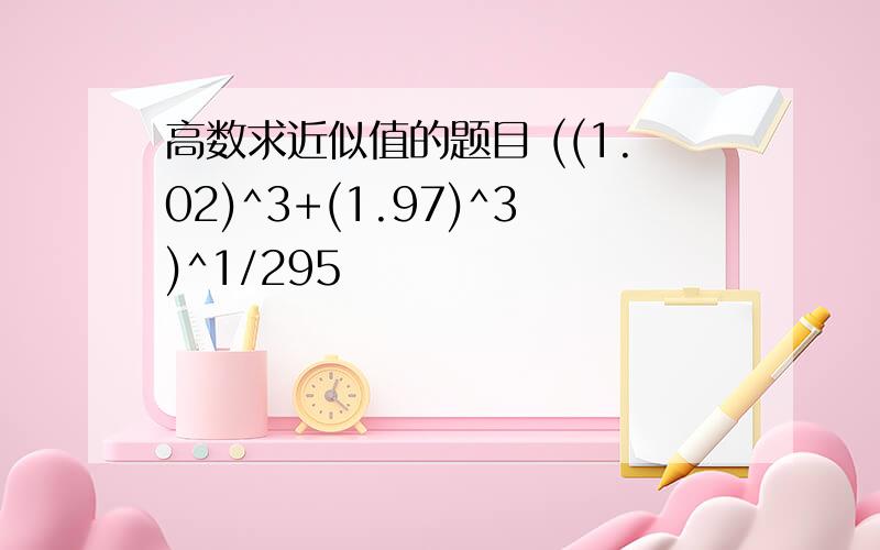 高数求近似值的题目 ((1.02)^3+(1.97)^3)^1/295