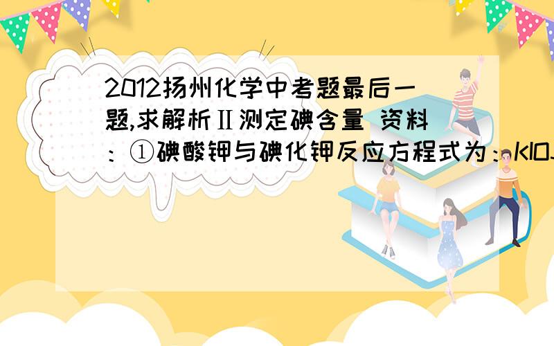 2012扬州化学中考题最后一题,求解析Ⅱ测定碘含量 资料：①碘酸钾与碘化钾反应方程式为：KIO3+5KI+3H2SO4===3K2SO4+3H2O+3I2 ②淀粉溶液遇碘显色时,碘浓度越大颜色越深； ③扬州作为轻度缺碘地区,