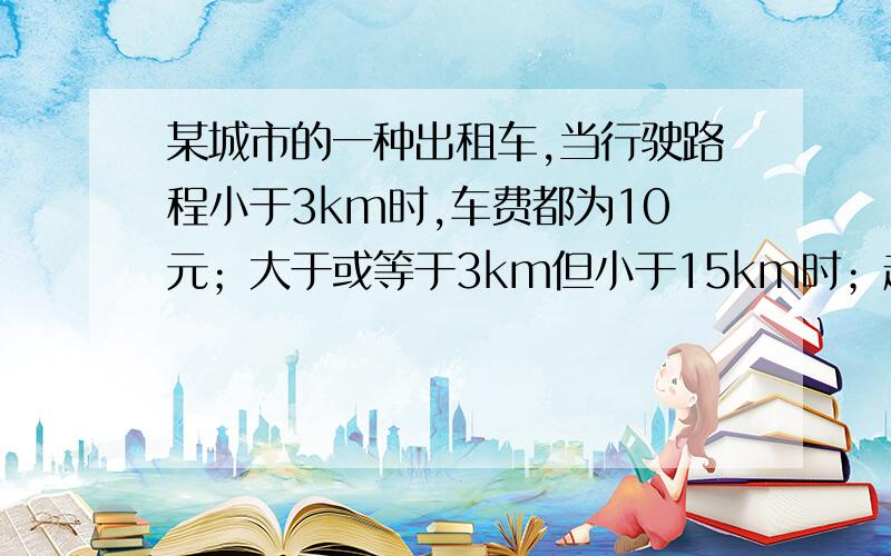 某城市的一种出租车,当行驶路程小于3km时,车费都为10元；大于或等于3km但小于15km时；超过3km的那部分路某城市的一种出租车,当行驶路程小于3km是,车费都为10元；大于或等于3km但小于15km时；