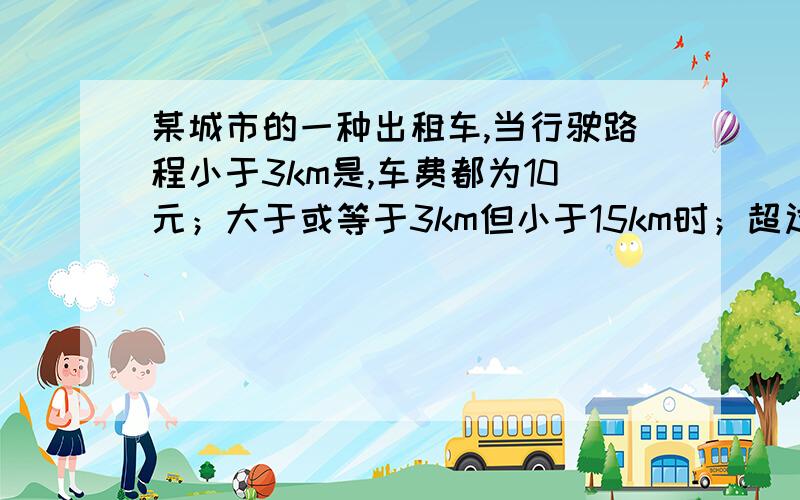 某城市的一种出租车,当行驶路程小于3km是,车费都为10元；大于或等于3km但小于15km时；超过3km的那部分路程每千米收费1.6元；大于或等于15km时.超过15km的那部分每千米收费2.4元乘客.乘客为了