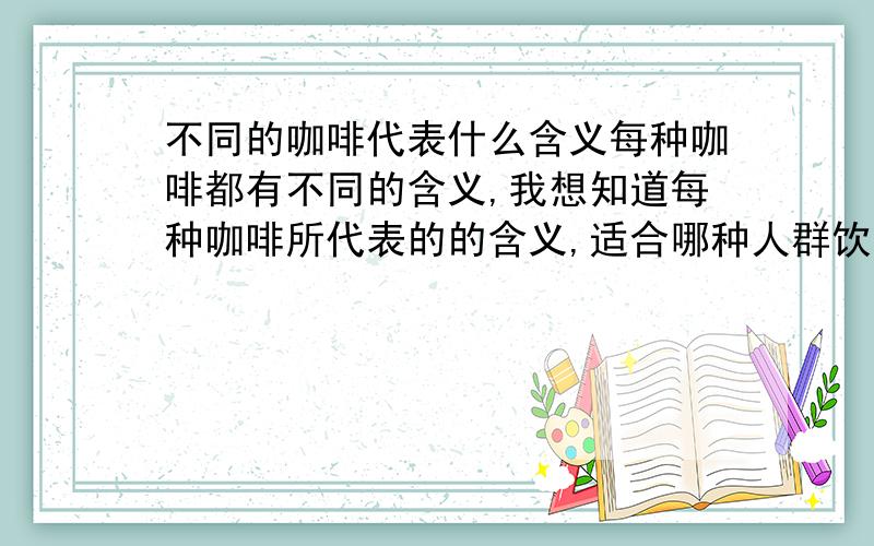 不同的咖啡代表什么含义每种咖啡都有不同的含义,我想知道每种咖啡所代表的的含义,适合哪种人群饮用,最好能从选择的咖啡品种中知道一个人的现在的心情.如果最后一个问题可以不用答,