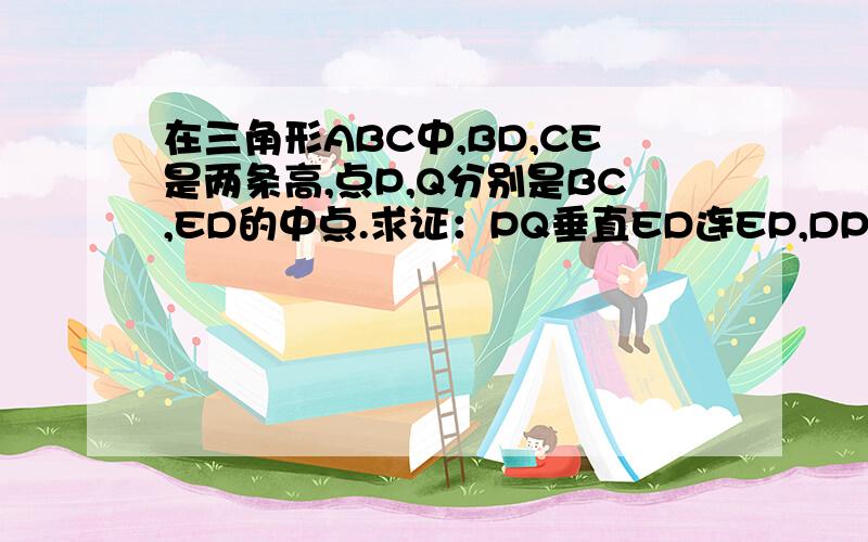 在三角形ABC中,BD,CE是两条高,点P,Q分别是BC,ED的中点.求证：PQ垂直ED连EP,DP,由CE⊥AB,∴△BCE是直角三角形.P是BC的中点,∴EP=1/2·BC,同理：DP=1/2·BC,∴EP=DP.由Q是DE的中点,∴△PEQ≌△PDQ（S,S,S）∴PQ⊥D