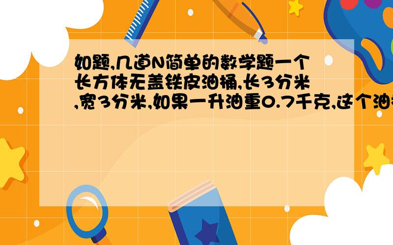 如题,几道N简单的数学题一个长方体无盖铁皮油桶,长3分米,宽3分米,如果一升油重0.7千克,这个油桶最多能装汽油多少千克?一节长2米的通风管,它的横截面是边长4分米的正方形.做十节这样的通