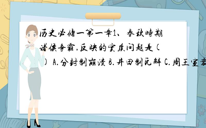 历史必修一第一章1、春秋时期诸侯争霸,反映的实质问题是( ) A.分封制崩溃 B.井田制瓦解 C.周王室衰微 D.诸侯野心增大 2、西周的宗法制来源于( ) A.原始社会的禅让制 B.原始社会的父系家长制