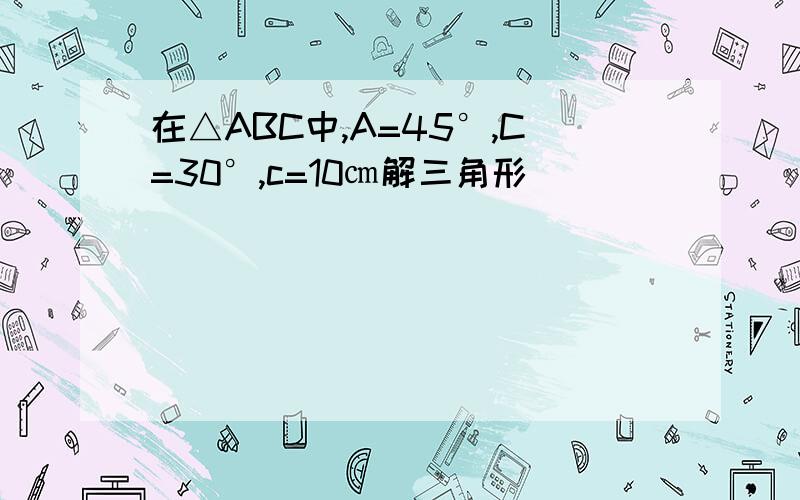 在△ABC中,A=45°,C=30°,c=10㎝解三角形