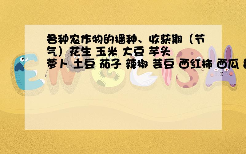 各种农作物的播种、收获期（节气）花生 玉米 大豆 芋头 萝卜 土豆 茄子 辣椒 芸豆 西红柿 西瓜 黄瓜 地瓜 白菜 草莓 大葱 韭菜等农作物的“播种期”和“收获期”的节气.（写出大致时间