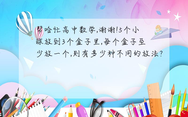 帮哈忙高中数学,谢谢!5个小球放到3个盒子里,每个盒子至少放一个,则有多少种不同的放法?