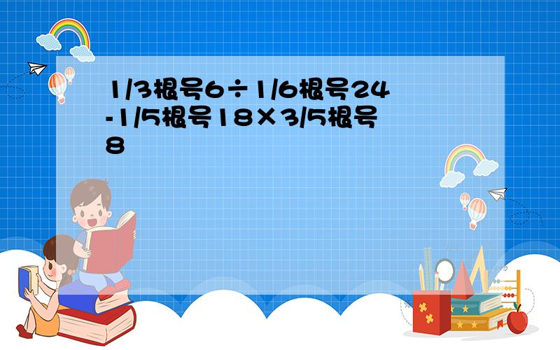 1/3根号6÷1/6根号24-1/5根号18×3/5根号8