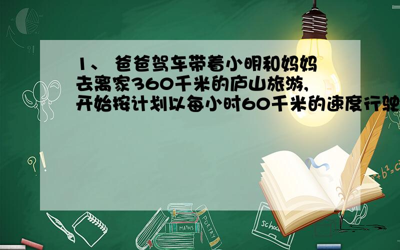 1、 爸爸驾车带着小明和妈妈去离家360千米的庐山旅游,开始按计划以每小时60千米的速度行驶,途中由于吃饭耽误了1小时,为了能按预定时间达到庐山,午饭后每小时行80千米,那么小明一家三口