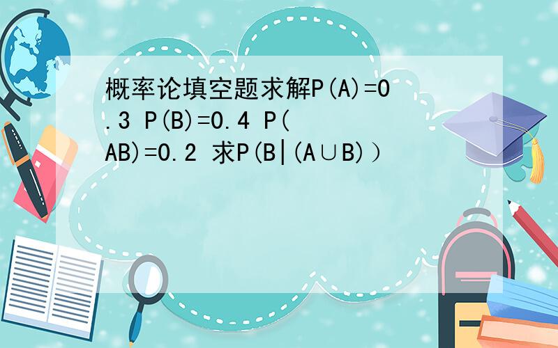 概率论填空题求解P(A)=0.3 P(B)=0.4 P(AB)=0.2 求P(B|(A∪B)）