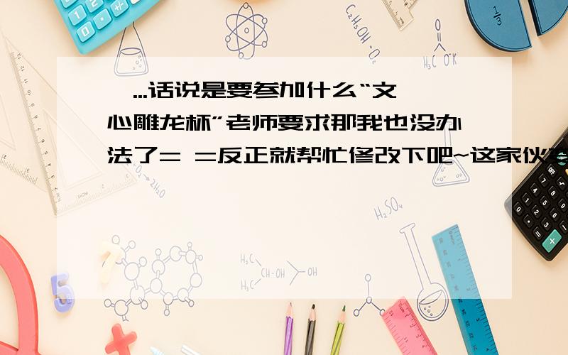 嗯...话说是要参加什么“文心雕龙杯”老师要求那我也没办法了= =反正就帮忙修改下吧~这家伙变了这家伙变了,如变魔术般神奇,从前的那个他似乎如人间蒸发一般消失得烟飞灰灭.如同凤凰涅